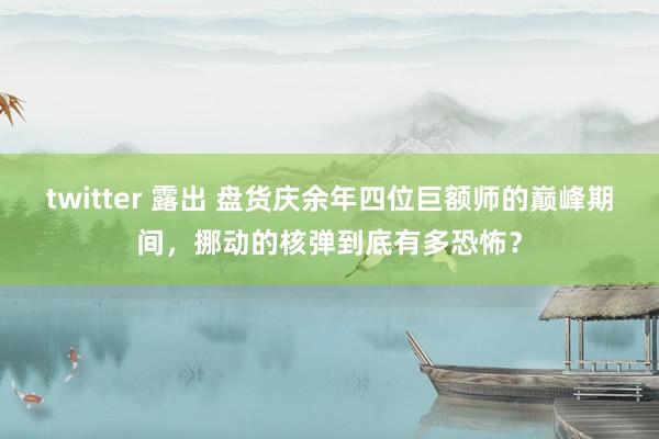 twitter 露出 盘货庆余年四位巨额师的巅峰期间，挪动的核弹到底有多恐怖？