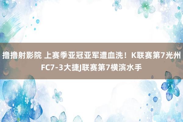 撸撸射影院 上赛季亚冠亚军遭血洗！K联赛第7光州FC7-3大捷J联赛第7横滨水手