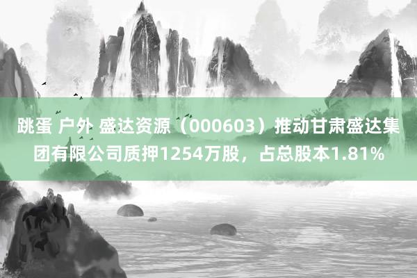 跳蛋 户外 盛达资源（000603）推动甘肃盛达集团有限公司质押1254万股，占总股本1.81%
