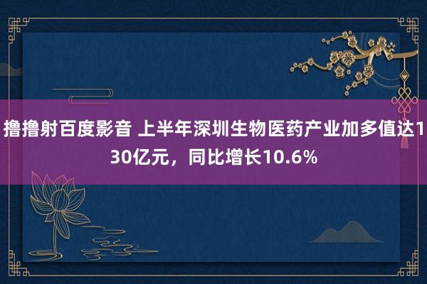 撸撸射百度影音 上半年深圳生物医药产业加多值达130亿元，同比增长10.6%