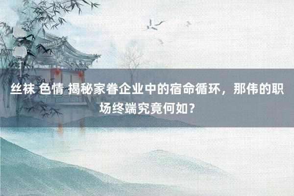 丝袜 色情 揭秘家眷企业中的宿命循环，那伟的职场终端究竟何如？