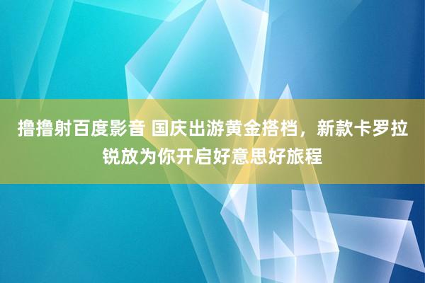 撸撸射百度影音 国庆出游黄金搭档，新款卡罗拉锐放为你开启好意思好旅程