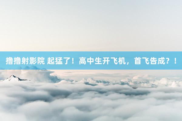 撸撸射影院 起猛了！高中生开飞机，首飞告成？！