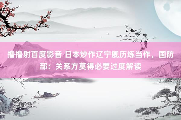 撸撸射百度影音 日本炒作辽宁舰历练当作,国防部:关系方莫得必要过度解读