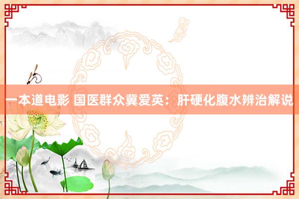 一本道电影 国医群众冀爱英：肝硬化腹水辨治解说