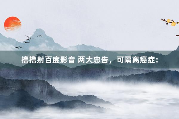 撸撸射百度影音 两大忠告，可隔离癌症：