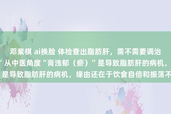 邓紫棋 ai换脸 体检查出脂肪肝，需不需要调治？“见肝之病，率先实脾”从中医角度“膏浊郁（瘀）”是导致脂肪肝的病机，缘由还在于饮食自倍和振荡不利。