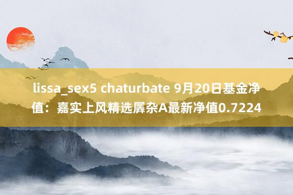 lissa_sex5 chaturbate 9月20日基金净值：嘉实上风精选羼杂A最新净值0.7224