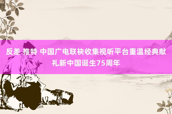 反差 推特 中国广电联袂收集视听平台重温经典献礼新中国诞生75周年