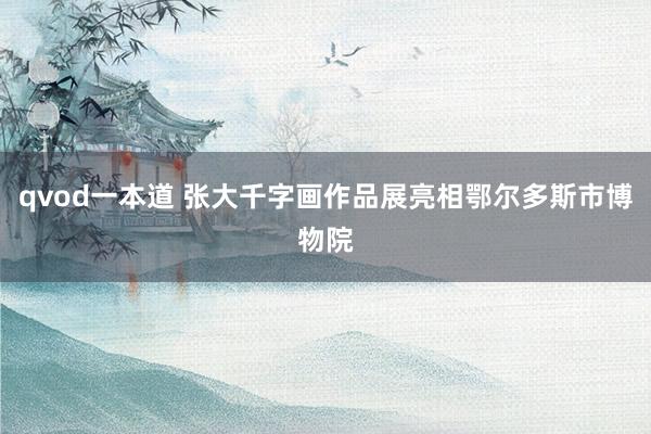 qvod一本道 张大千字画作品展亮相鄂尔多斯市博物院