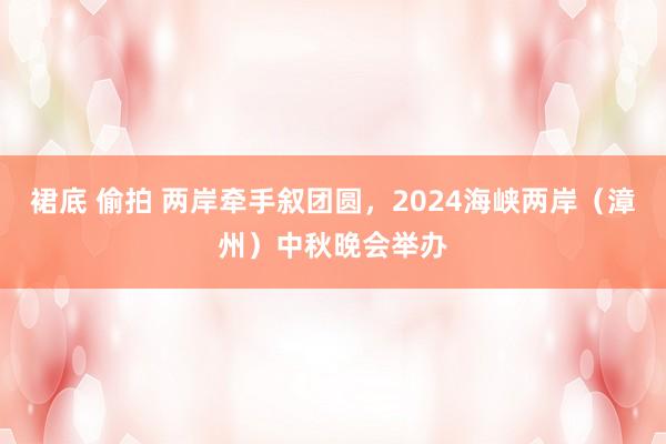裙底 偷拍 两岸牵手叙团圆，2024海峡两岸（漳州）中秋晚会举办