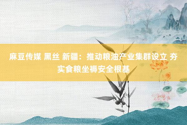 麻豆传媒 黑丝 新疆：推动粮油产业集群设立 夯实食粮坐褥安全根基