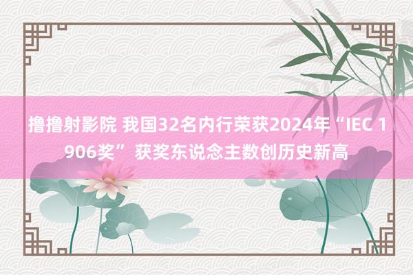 撸撸射影院 我国32名内行荣获2024年“IEC 1906奖” 获奖东说念主数创历史新高