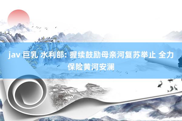 jav 巨乳 水利部: 握续鼓励母亲河复苏举止 全力保险黄河安澜
