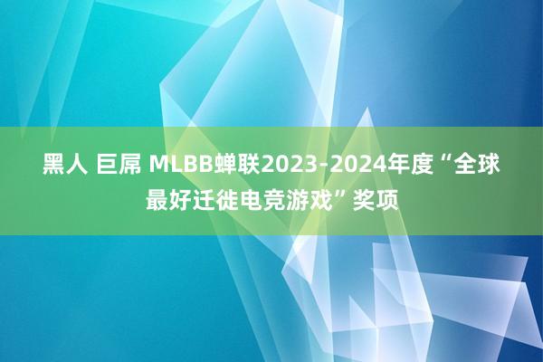 黑人 巨屌 MLBB蝉联2023-2024年度“全球最好迁徙电竞游戏”奖项