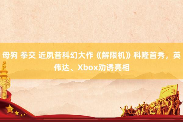 母狗 拳交 近夙昔科幻大作《解限机》科隆首秀，英伟达、Xbox劝诱亮相