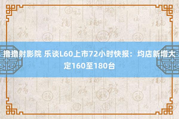 撸撸射影院 乐谈L60上市72小时快报：均店新增大定160至180台