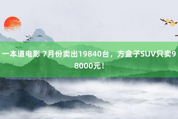 一本道电影 7月份卖出19840台，方盒子SUV只卖98000元！