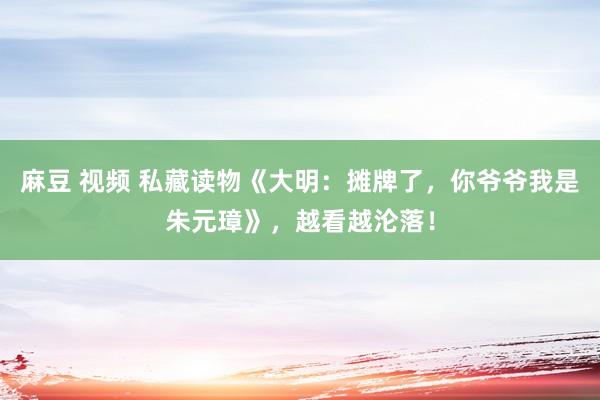 麻豆 视频 私藏读物《大明：摊牌了，你爷爷我是朱元璋》，越看越沦落！