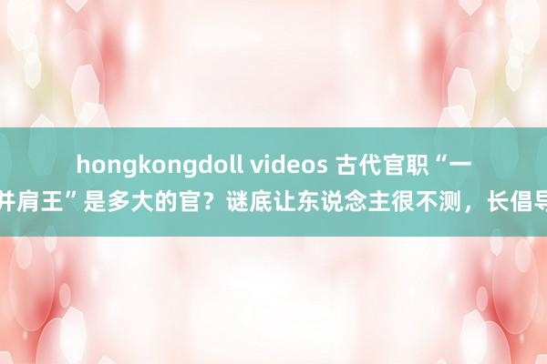 hongkongdoll videos 古代官职“一字并肩王”是多大的官？谜底让东说念主很不测，长倡导了
