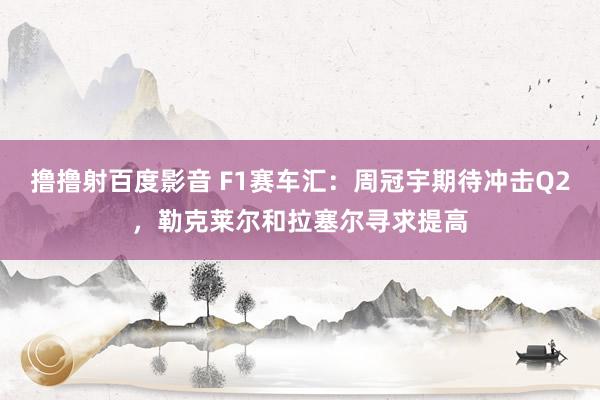 撸撸射百度影音 F1赛车汇：周冠宇期待冲击Q2，勒克莱尔和拉塞尔寻求提高