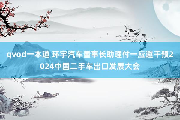 qvod一本道 环宇汽车董事长助理付一应邀干预2024中国二手车出口发展大会