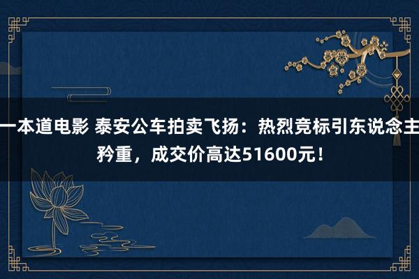 一本道电影 泰安公车拍卖飞扬：热烈竞标引东说念主矜重，成交价高达51600元！