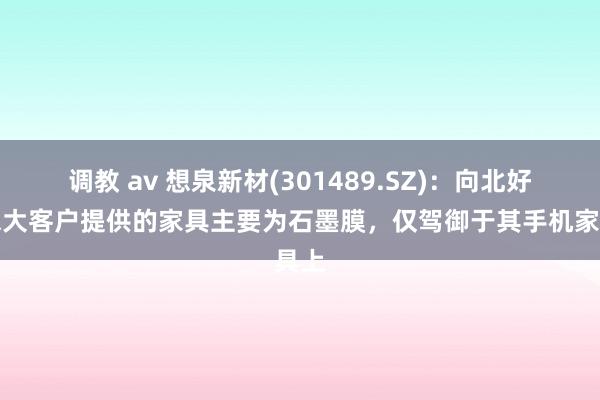 调教 av 想泉新材(301489.SZ)：向北好意思大客户提供的家具主要为石墨膜，仅驾御于其手机家具上