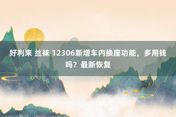 好利来 丝袜 12306新增车内换座功能，多用钱吗？最新恢复