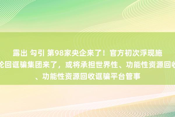露出 勾引 第98家央企来了！官方初次浮现施展，中国资源轮回诓骗集团来了，或将承担世界性、功能性资源回收诓骗平台管事