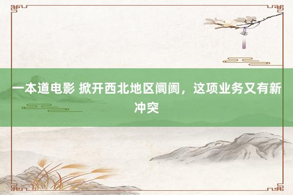 一本道电影 掀开西北地区阛阓，这项业务又有新冲突
