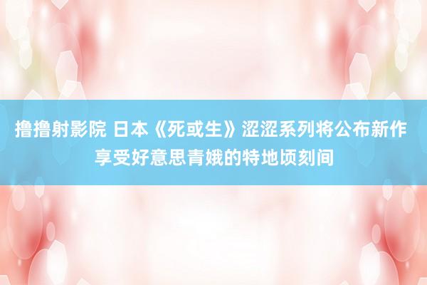 撸撸射影院 日本《死或生》涩涩系列将公布新作 享受好意思青娥的特地顷刻间