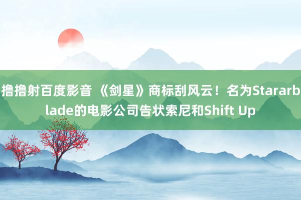 撸撸射百度影音 《剑星》商标刮风云！名为Stararblade的电影公司告状索尼和Shift Up