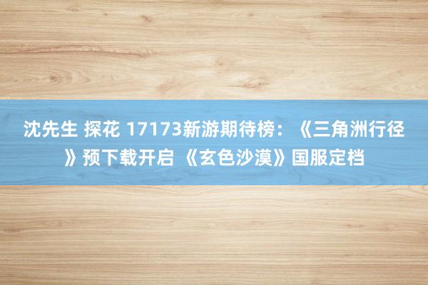沈先生 探花 17173新游期待榜：《三角洲行径》预下载开启 《玄色沙漠》国服定档