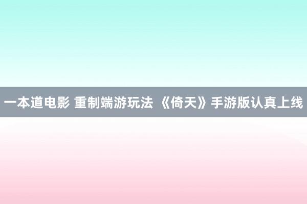 一本道电影 重制端游玩法 《倚天》手游版认真上线