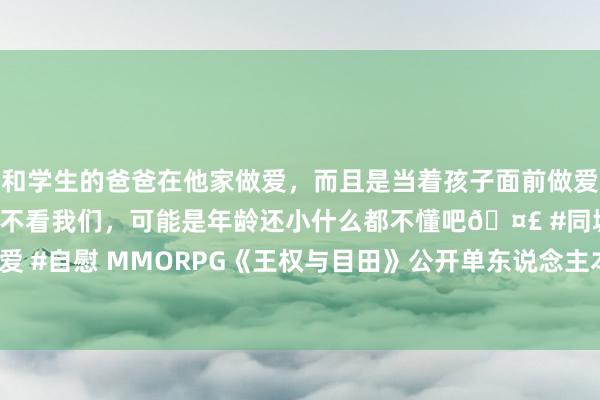 和学生的爸爸在他家做爱，而且是当着孩子面前做爱，太刺激了，孩子完全不看我们，可能是年龄还小什么都不懂吧🤣 #同城 #文爱 #自慰 MMORPG《王权与目田》公开单东说念主本和12东说念主团本成就缠绵