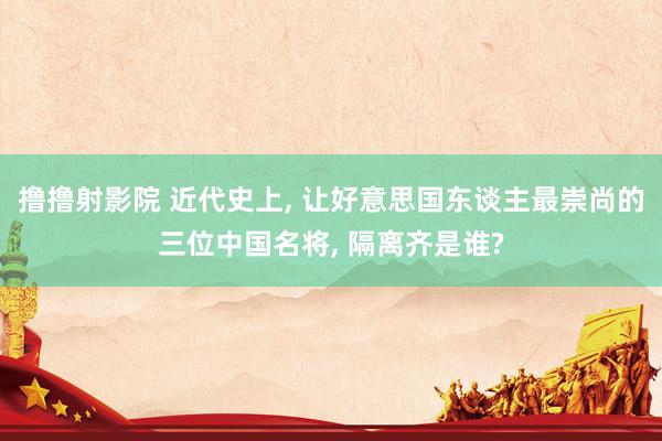 撸撸射影院 近代史上， 让好意思国东谈主最崇尚的三位中国名将， 隔离齐是谁?