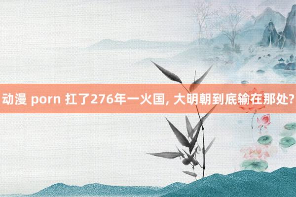 动漫 porn 扛了276年一火国， 大明朝到底输在那处?