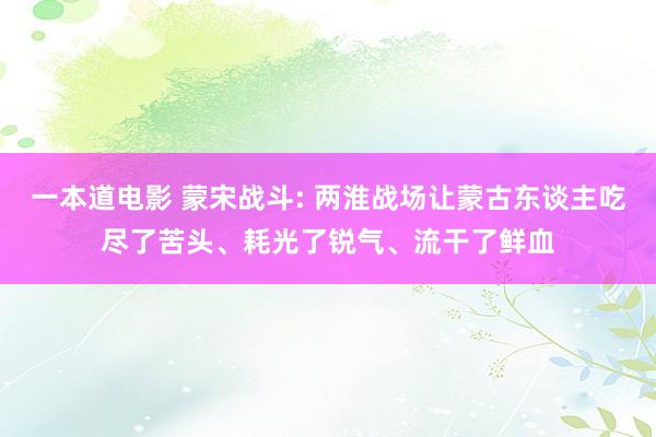 一本道电影 蒙宋战斗: 两淮战场让蒙古东谈主吃尽了苦头、耗光了锐气、流干了鲜血