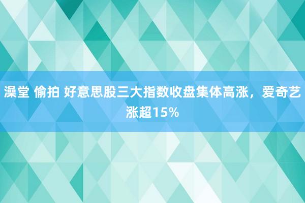 澡堂 偷拍 好意思股三大指数收盘集体高涨，爱奇艺涨超15%