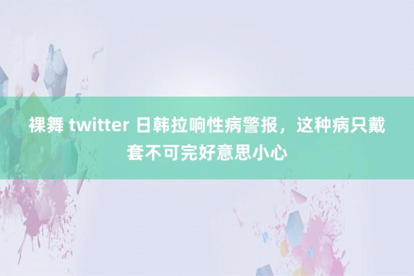 裸舞 twitter 日韩拉响性病警报，这种病只戴套不可完好意思小心