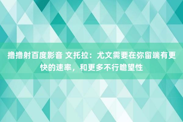 撸撸射百度影音 文托拉：尤文需要在弥留端有更快的速率，和更多不行瞻望性