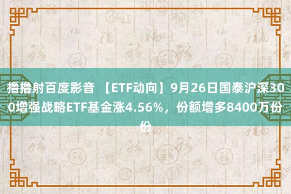 撸撸射百度影音 【ETF动向】9月26日国泰沪深300增强战略ETF基金涨4.56%，份额增多8400万份