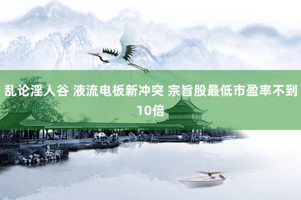 乱论淫人谷 液流电板新冲突 宗旨股最低市盈率不到10倍