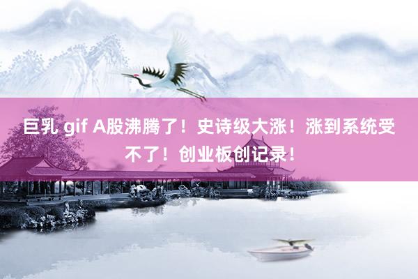 巨乳 gif A股沸腾了！史诗级大涨！涨到系统受不了！创业板创记录！