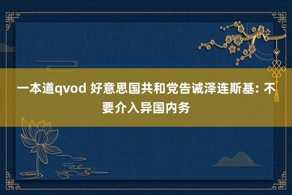 一本道qvod 好意思国共和党告诫泽连斯基: 不要介入异国内务