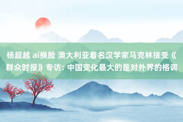 杨超越 ai换脸 澳大利亚着名汉学家马克林接受《群众时报》专访: 中国变化最大的是对外界的格调