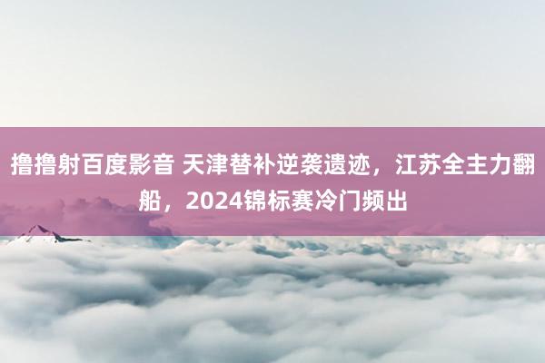 撸撸射百度影音 天津替补逆袭遗迹，江苏全主力翻船，2024锦标赛冷门频出
