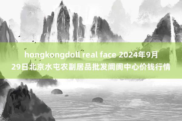 hongkongdoll real face 2024年9月29日北京水屯农副居品批发阛阓中心价钱行情