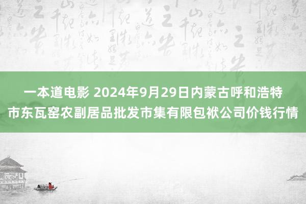 一本道电影 2024年9月29日内蒙古呼和浩特市东瓦窑农副居品批发市集有限包袱公司价钱行情